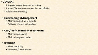 • GENERAL
• Integrate accounting and inventory
• Income/Expenses statement instead of P & L
• Allow multi-currency
• Outstanding's Management
• Maintaining bill-wise details
• Activate Interest calculation
• Cost/Profit centers managements
• Maintaining payroll
• Maintaining cost centers
• Invoicing
• Allow invoicing
• Use Debit/Credit Notes
 