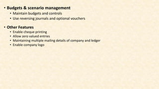 • Other Features
• Enable cheque printing
• Allow zero valued entries
• Maintaining multiple mailing details of company and ledger
• Enable company logo
• Budgets & scenario management
• Maintain budgets and controls
• Use reversing journals and optional vouchers
 