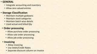 • GENERAL
• Integrate accounting and inventory
• Allow zero valued entries
• Storage Classification
• Maintain multiple godowns
• Maintain stock categories
• Maintain batch wise details
• Used actual and billed Qty
• Order processing
• Allow purchase order processing
• Allow sale order processing
• Allow job order processing
• Invoicing
• Allow invoicing
• Use Debit/Credit Notes
• Separate discount column on invoice
 