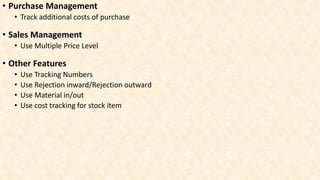 • Purchase Management
• Track additional costs of purchase
• Sales Management
• Use Multiple Price Level
• Other Features
• Use Tracking Numbers
• Use Rejection inward/Rejection outward
• Use Material in/out
• Use cost tracking for stock item
 