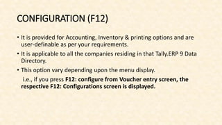 CONFIGURATION (F12)
• It is provided for Accounting, Inventory & printing options and are
user-definable as per your requirements.
• It is applicable to all the companies residing in that Tally.ERP 9 Data
Directory.
• This option vary depending upon the menu display.
i.e., if you press F12: configure from Voucher entry screen, the
respective F12: Configurations screen is displayed.
 