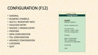 CONFIGURATION (F12)
• GENERAL
• NUMERIC SYMBOLS
• ACCTS / INVENTORY INFO
• VOUCHER ENTRY
• INVOICE / ORDERS ENTRY
• PRINTING
• DATA CONFIGRATION
• TDL CONFIGRATION
• ADVANCE CONFIGRATION
• LICENSING
• QUIT
 