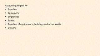 Accounting helpful for
• Suppliers
• Customers
• Employees
• Banks
• Suppliers of equipment`s, buildings and other assets
• Owners
 