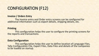CONFIGURATION (F12)
Invoice / Orders Entry
The Invoice entry and Order entry screens can be configured for
additional information such as export details, shipping details, etc.
Printing
This configuration helps the user to configure the printing screens for
the reports and transactions.
Data Configuration
This configuration helps the user to define location of Language Files,
Tally Configuration File, Export Files, Data Files and details of the companies
to be loaded on startup.
 