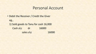 • Debit the Receiver / Credit the Giver
eg.,
1) Sold goods to Tanu for cash 16,000
Cash ac dr 16000
sales ac 16000
Personal Account
 