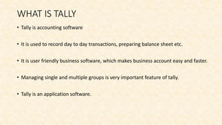 WHAT IS TALLY
• Tally is accounting software
• It is used to record day to day transactions, preparing balance sheet etc.
• It is user friendly business software, which makes business account easy and faster.
• Managing single and multiple groups is very important feature of tally.
• Tally is an application software.
 