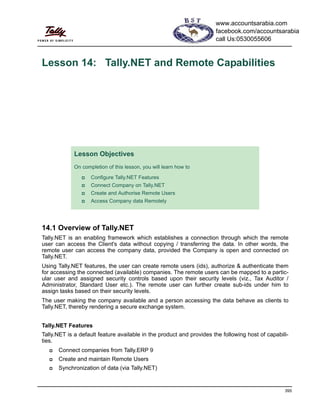 395
Lesson 14: Tally.NET and Remote Capabilities
14.1 Overview of Tally.NET
Tally.NET is an enabling framework which establishes a connection through which the remote
user can access the Client's data without copying / transferring the data. In other words, the
remote user can access the company data, provided the Company is open and connected on
Tally.NET.
Using Tally.NET features, the user can create remote users (ids), authorize & authenticate them
for accessing the connected (available) companies. The remote users can be mapped to a partic-
ular user and assigned security controls based upon their security levels (viz., Tax Auditor /
Administrator, Standard User etc.). The remote user can further create sub-ids under him to
assign tasks based on their security levels.
The user making the company available and a person accessing the data behave as clients to
Tally.NET, thereby rendering a secure exchange system.
Tally.NET Features
Tally.NET is a default feature available in the product and provides the following host of capabili-
ties.
Connect companies from Tally.ERP 9
Create and maintain Remote Users
Synchronization of data (via Tally.NET)
Lesson Objectives
On completion of this lesson, you will learn how to
Configure Tally.NET Features
Connect Company on Tally.NET
Create and Authorise Remote Users
Access Company data Remotely
www.accountsarabia.com
facebook.com/accountsarabia
call Us:0530055606
 