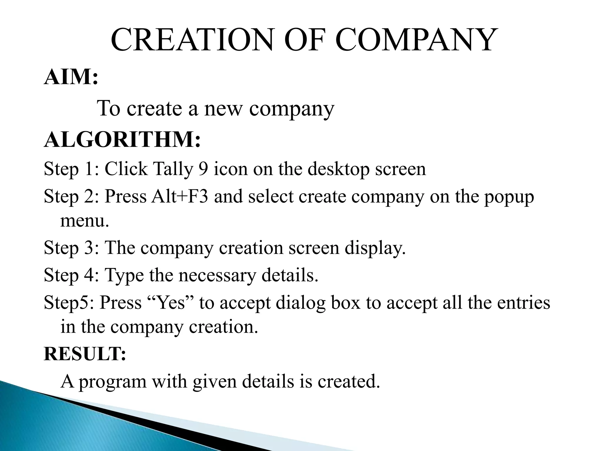 CREATION OF COMPANY
AIM:
To create a new company
ALGORITHM:
Step 1: Click Tally 9 icon on the desktop screen
Step 2: Press Alt+F3 and select create company on the popup
menu.
Step 3: The company creation screen display.
Step 4: Type the necessary details.
Step5: Press “Yes” to accept dialog box to accept all the entries
in the company creation.
RESULT:
A program with given details is created.