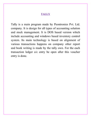 TALLY
Tally is a main program made by Peontronies Pvt. Ltd.
company. It is design for all types of accounting solution
and stock management. It is DOS based version which
include accounting and windows based inventory control
system. Its main technology is based on alignment of
various transactions happens on company other report
and book writing is made by the tally own. For the each
transaction ledger a/c entry be open after this voucher
entry is done.
 