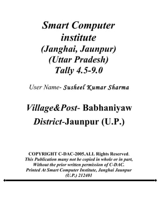 Smart Computer
institute
(Janghai, Jaunpur)
(Uttar Pradesh)
Tally 4.5-9.0
User Name- Susheel Kumar Sharma
Village&Post- Babhaniyaw
District-Jaunpur (U.P.)
COPYRIGHT C-DAC-2005.ALL Rights Reserved.
This Publication many not be copied in whole or in part,
Without the prior written permission of C-DAC.
Printed At Smart Computer Institute, Janghai Jaunpur
(U.P.) 212401
 