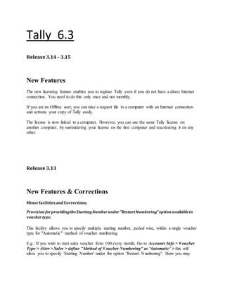 Tally 6.3
Release 3.14 - 3.15
New Features
The new licensing feature enables you to register Tally even if you do not have a direct Internet
connection. You need to do this only once and not monthly.
If you are an Offline user, you can take a request file to a computer with an Internet connection
and activate your copy of Tally easily.
The license is now linked to a computer. However, you can use the same Tally license on
another computer, by surrendering your license on the first computer and reactivating it on any
other.
Release 3.13
New Features & Corrections
Minorfacilitiesand Corrections:
ProvisionforprovidingtheStartingNumberunder"RestartNumbering"optionavailablein
vouchertype.
This facility allows you to specify multiple starting number, period wise, within a single voucher
type for "Automatic" method of voucher numbering.
E.g.: If you wish to start sales voucher from 100 every month, Go to Accounts Info > Voucher
Type > Alter > Sales > define "Method of Voucher Numbering" as 'Automatic' > this will
allow you to specify 'Starting Number' under the option "Restart Numbering". Here you may
 