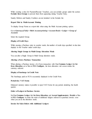 While creating a class for Payment/Receipt Vouchers, you can exclude groups under the section
Exclude these Groups to prevent them from appearing during Voucher Entry.
Sundry Debtors and Sundry Creditors are not included in the Exclude list.
Report Title in Multi-Account Printing
To display Group Name as a report title when using the Multi Account printing option:
Go to Gateway of Tally > Multi Account printing > Account Books > Ledger > Group of
Accounts
Select the required Group.
Display of Credit Days
While passing a Purchase entry in voucher mode, the number of credit days specified in due date
displays in the Voucher under credit days.
Altering Single Groups in Multi Group Alteration Mode
You can alter a Single Group in Multi Group alteration mode.
Altering a Forex Purchase Transaction
When altering a Purchase invoice of a Forex transaction with Use Common Ledger A/c for
Item Allocation set to Yes in F12: Configure, the item allocation sub screen retains the
currency selected.
Display of Surcharge in Credit Note
The Surcharge paid on TCS is accurately displayed in the Credit Note.
Period-wise VAT Forms
Enhanced memory makes it possible to open VAT Forms for any period, including the fourth
quarter.
Order of Ledgers in Purchase Invoice
Set Use Common Ledger A/c for Item Allocation and Accept Supplementary Details to Yes
in F12: Configure to retain the order of additional ledgers entered in a purchase invoice even
when you are in the alteration mode.
Invoice for Sales Orders with Additional Ledgers
 