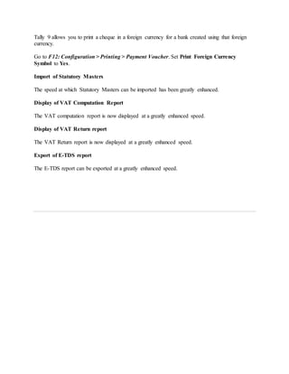 Tally 9 allows you to print a cheque in a foreign currency for a bank created using that foreign
currency.
Go to F12: Configuration > Printing > Payment Voucher. Set Print Foreign Currency
Symbol to Yes.
Import of Statutory Masters
The speed at which Statutory Masters can be imported has been greatly enhanced.
Display of VAT Computation Report
The VAT computation report is now displayed at a greatly enhanced speed.
Display of VAT Return report
The VAT Return report is now displayed at a greatly enhanced speed.
Export of E-TDS report
The E-TDS report can be exported at a greatly enhanced speed.
 