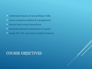 COURSE OBJECTIVES
 Understand basics of accounting in Tally
 Learn company creation & management
 Record day-to-day transactions
 Generate financial statements & reports
 Apply GST, VAT, and other taxation features
 