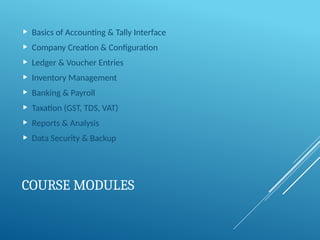 COURSE MODULES
 Basics of Accounting & Tally Interface
 Company Creation & Configuration
 Ledger & Voucher Entries
 Inventory Management
 Banking & Payroll
 Taxation (GST, TDS, VAT)
 Reports & Analysis
 Data Security & Backup
 