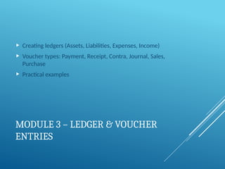 MODULE 3 – LEDGER & VOUCHER
ENTRIES
 Creating ledgers (Assets, Liabilities, Expenses, Income)
 Voucher types: Payment, Receipt, Contra, Journal, Sales,
Purchase
 Practical examples
 