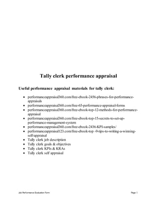 Job Performance Evaluation Form Page 1
Tally clerk performance appraisal
Useful performance appraisal materials for tally clerk:
 performanceappraisal360.com/free-ebook-2456-phrases-for-performance-
appraisals
 performanceappraisal360.com/free-65-performance-appraisal-forms
 performanceappraisal360.com/free-ebook-top-12-methods-for-performance-
appraisal
 performanceappraisal360.com/free-ebook-top-15-secrets-to-set-up-
performance-management-system
 performanceappraisal360.com/free-ebook-2436-KPI-samples/
 performanceappraisal123.com/free-ebook-top -9-tips-to-writing-a-winning-
self-appraisal
 Tally clerk job description
 Tally clerk goals & objectives
 Tally clerk KPIs & KRAs
 Tally clerk self appraisal
 