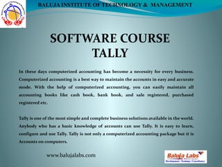 SOFTWARE COURSE
TALLY
www.balujalabs.com
BALUJA INSTITUTE OF TECHNOLOGY & MANAGEMENT
In these days computerized accounting has become a necessity for every business.
Computerized accounting is a best way to maintain the accounts in easy and accurate
mode. With the help of computerized accounting, you can easily maintain all
accounting books like cash book, bank book, and sale registered, purchased
registered etc.
Tally is one of the most simple and complete business solutions available in the world.
Anybody who has a basic knowledge of accounts can use Tally. It is easy to learn,
configure and use Tally. Tally is not only a computerized accounting package but it is
Accounts on computers.
 