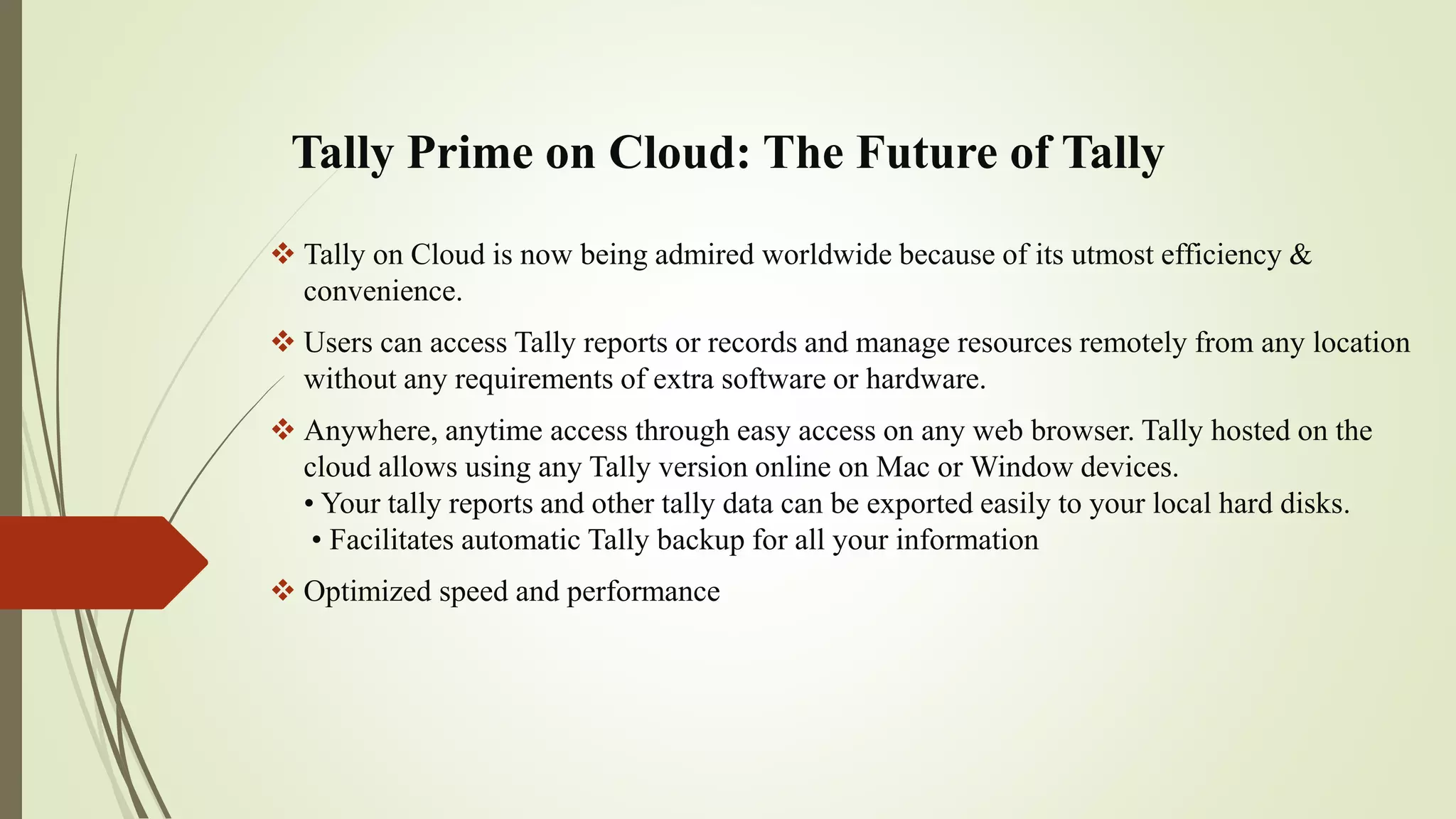 Tally Prime on Cloud: The Future of Tally
 Tally on Cloud is now being admired worldwide because of its utmost efficiency &
convenience.
 Users can access Tally reports or records and manage resources remotely from any location
without any requirements of extra software or hardware.
 Anywhere, anytime access through easy access on any web browser. Tally hosted on the
cloud allows using any Tally version online on Mac or Window devices.
• Your tally reports and other tally data can be exported easily to your local hard disks.
• Facilitates automatic Tally backup for all your information
 Optimized speed and performance
 