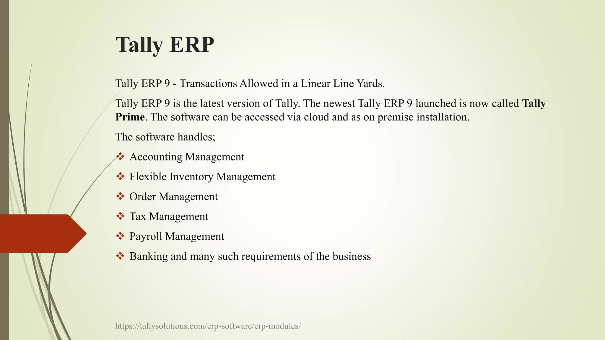 Tally ERP
Tally ERP 9 - Transactions Allowed in a Linear Line Yards.
Tally ERP 9 is the latest version of Tally. The newest Tally ERP 9 launched is now called Tally
Prime. The software can be accessed via cloud and as on premise installation.
The software handles;
 Accounting Management
 Flexible Inventory Management
 Order Management
 Tax Management
 Payroll Management
 Banking and many such requirements of the business
https://tallysolutions.com/erp-software/erp-modules/
 