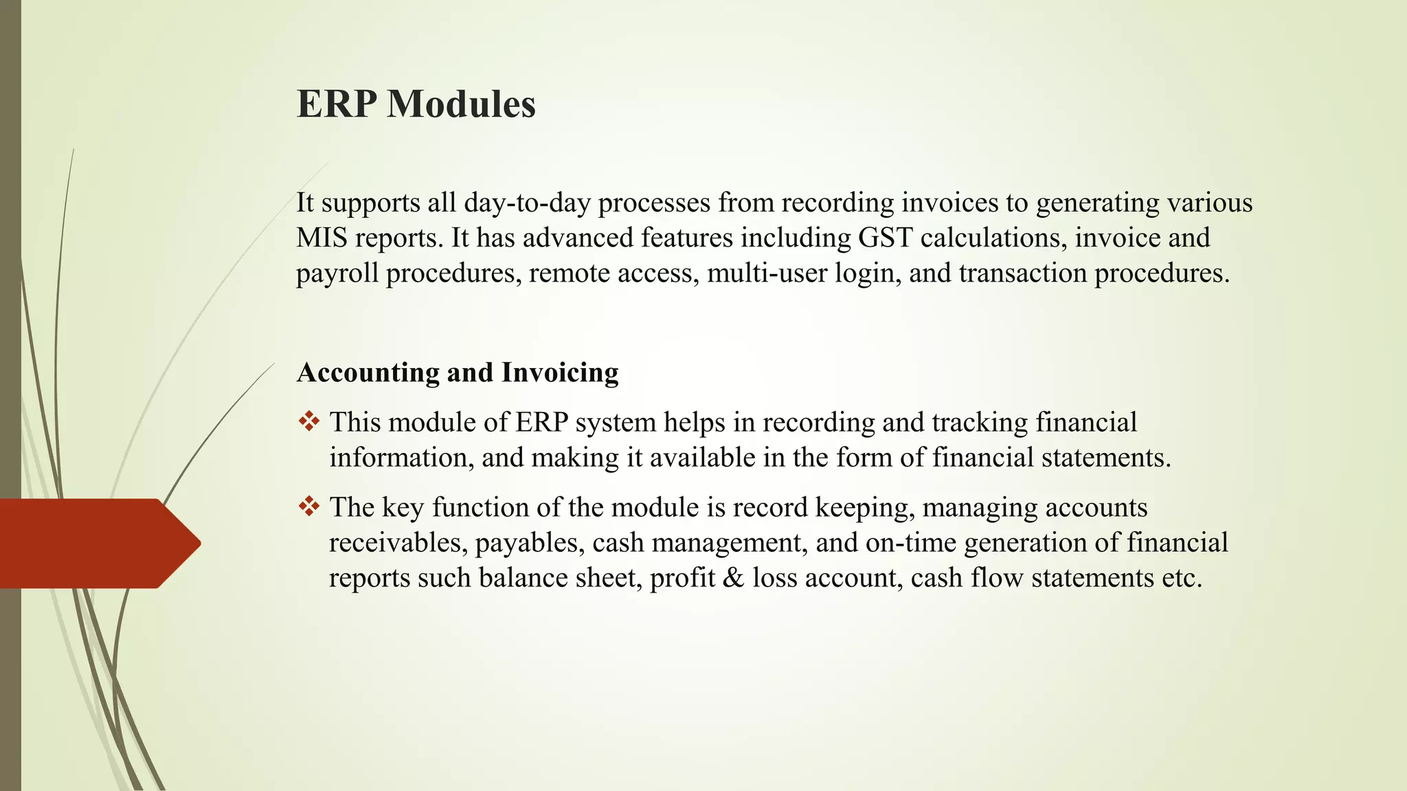 ERP Modules
It supports all day-to-day processes from recording invoices to generating various
MIS reports. It has advanced features including GST calculations, invoice and
payroll procedures, remote access, multi-user login, and transaction procedures.
Accounting and Invoicing
 This module of ERP system helps in recording and tracking financial
information, and making it available in the form of financial statements.
 The key function of the module is record keeping, managing accounts
receivables, payables, cash management, and on-time generation of financial
reports such balance sheet, profit & loss account, cash flow statements etc.
 