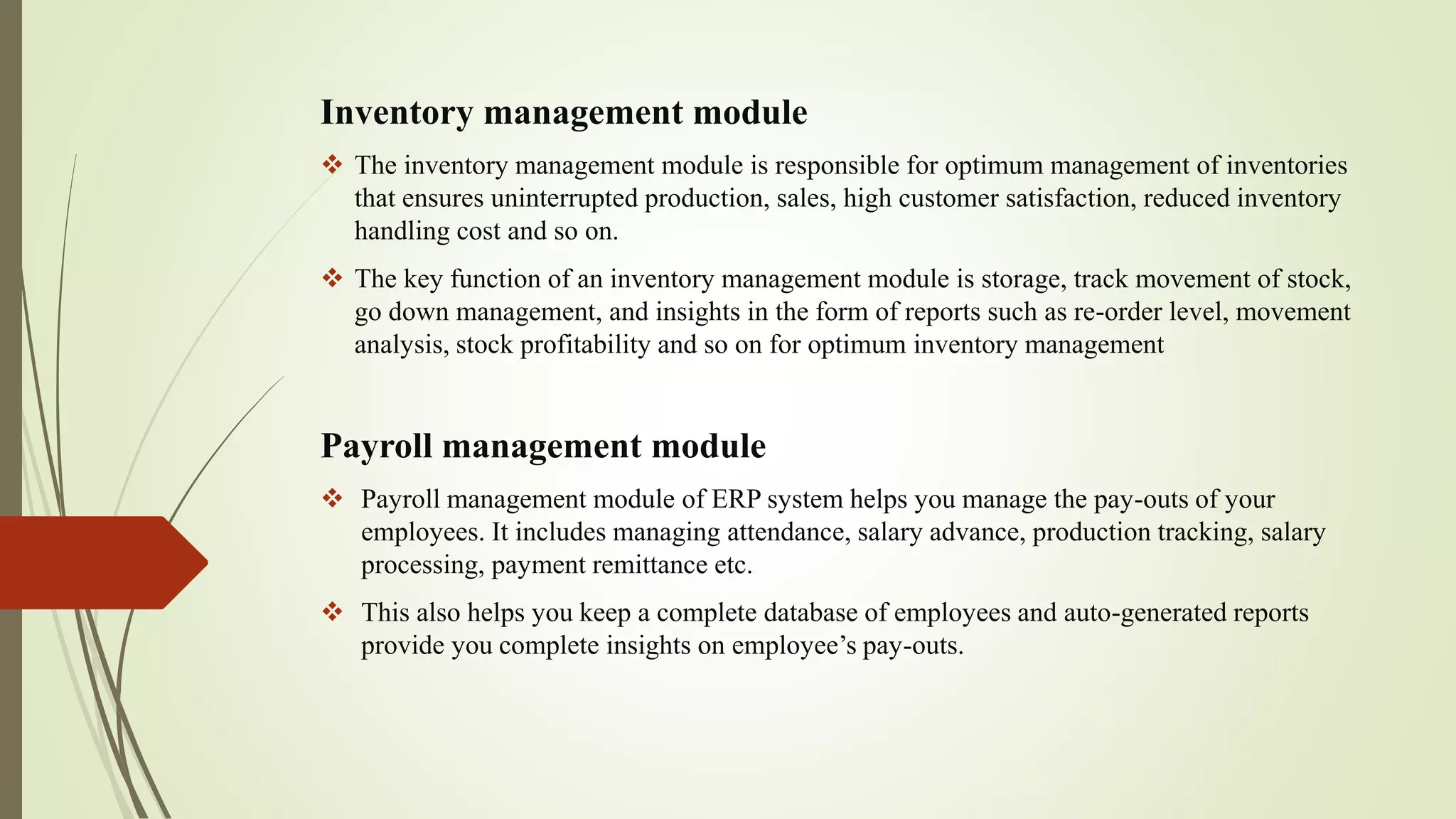 Inventory management module
 The inventory management module is responsible for optimum management of inventories
that ensures uninterrupted production, sales, high customer satisfaction, reduced inventory
handling cost and so on.
 The key function of an inventory management module is storage, track movement of stock,
go down management, and insights in the form of reports such as re-order level, movement
analysis, stock profitability and so on for optimum inventory management
Payroll management module
 Payroll management module of ERP system helps you manage the pay-outs of your
employees. It includes managing attendance, salary advance, production tracking, salary
processing, payment remittance etc.
 This also helps you keep a complete database of employees and auto-generated reports
provide you complete insights on employee’s pay-outs.
 