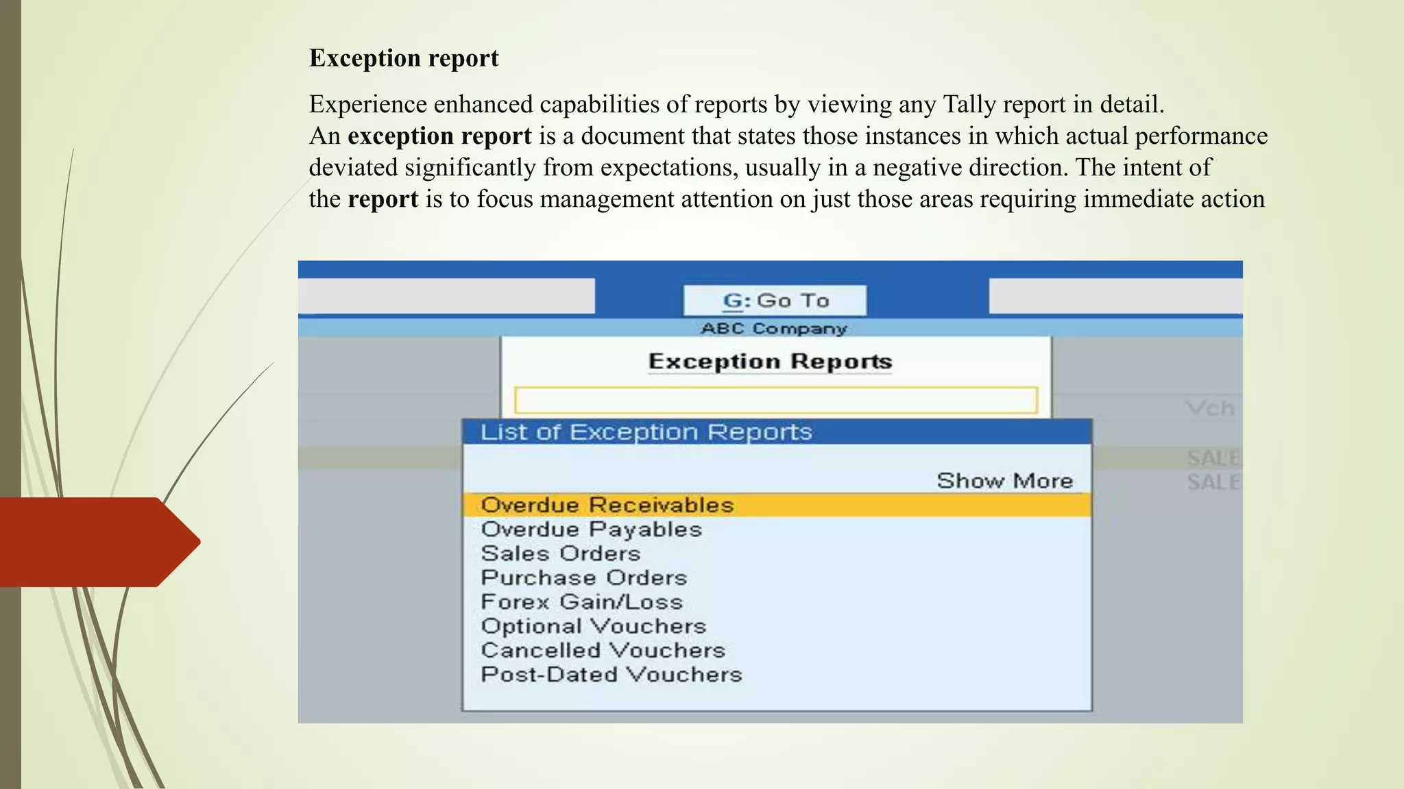 Exception report
Experience enhanced capabilities of reports by viewing any Tally report in detail.
An exception report is a document that states those instances in which actual performance
deviated significantly from expectations, usually in a negative direction. The intent of
the report is to focus management attention on just those areas requiring immediate action
 