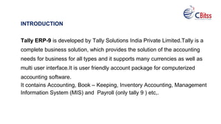 INTRODUCTION
Tally ERP-9 is developed by Tally Solutions India Private Limited.Tally is a
complete business solution, which provides the solution of the accounting
needs for business for all types and it supports many currencies as well as
multi user interface.It is user friendly account package for computerized
accounting software.
It contains Accounting, Book – Keeping, Inventory Accounting, Management
Information System (MIS) and Payroll (only tally 9 ) etc,.
 