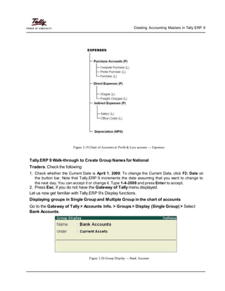 Creating Accounting Masters in Tally.ERP 9
Figure 3.19 Chart of Accounts in Profit & Loss account — Expenses
Tally.ERP 9 Walk-through to Create Group Names for National
Traders. Check the following:
1. Check whether the Current Date is April 1, 2009. To change the Current Date, click F2: Date on
the button bar. Note that Tally.ERP 9 increments the date assuming that you want to change to
the next day. You can accept it or change it. Type 1-4-2009 and press Enter to accept.
2. Press Esc, if you do not have the Gateway of Tally menu displayed.
Let us now get familiar with Tally.ERP 9's Display functions.
Displaying groups in Single Group and Multiple Group in the chart of accounts
Go to the Gateway of Tally > Accounts Info. > Groups > Display (Single Group) > Select
Bank Accounts.
Figure 3.20 Group Display — Bank Account
 