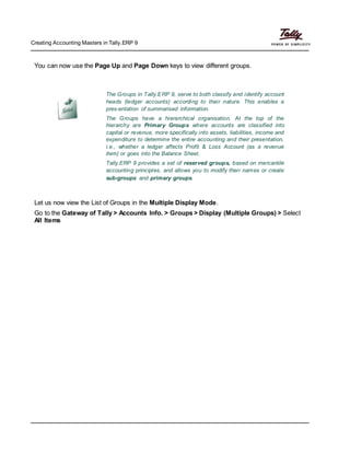 Creating Accounting Masters in Tally.ERP 9
You can now use the Page Up and Page Down keys to view different groups.
The Groups in Tally.ERP 9, serve to both classify and identify account
heads (ledger accounts) according to their nature. This enables a
pres-entation of summarised information.
The Groups have a hierarchical organisation. At the top of the
hierarchy are Primary Groups where accounts are classified into
capital or revenue, more specifically into assets, liabilities, income and
expenditure to determine the entire accounting and their presentation,
i.e., whether a ledger affects Profit & Loss Account (as a revenue
item) or goes into the Balance Sheet.
Tally.ERP 9 provides a set of reserved groups, based on mercantile
accounting principles, and allows you to modify their names or create
sub-groups and primary groups.
Let us now view the List of Groups in the Multiple Display Mode.
Go to the Gateway of Tally > Accounts Info. > Groups > Display (Multiple Groups) > Select
All Items
 