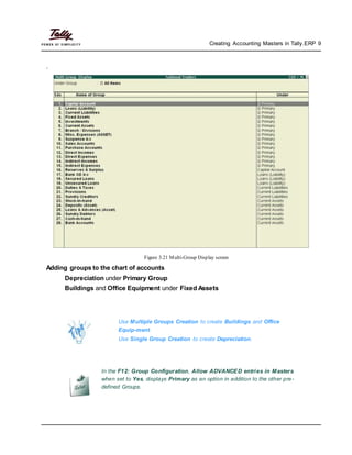 Creating Accounting Masters in Tally.ERP 9
.
Figure 3.21 Multi-Group Display screen
Adding groups to the chart of accounts
Depreciation under Primary Group
Buildings and Office Equipment under Fixed Assets
Use Multiple Groups Creation to create Buildings and Office
Equip-ment.
Use Single Group Creation to create Depreciation.
In the F12: Group Configuration, Allow ADVANCED entries in Masters
when set to Yes, displays Primary as an option in addition to the other pre-
defined Groups.
 