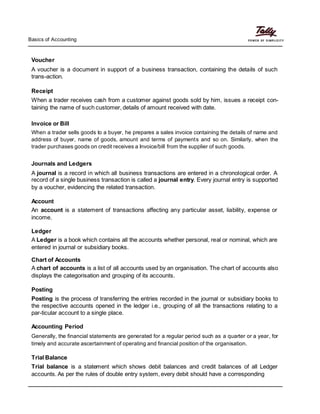 Basics of Accounting
Voucher
A voucher is a document in support of a business transaction, containing the details of such
trans-action.
Receipt
When a trader receives cash from a customer against goods sold by him, issues a receipt con-
taining the name of such customer, details of amount received with date.
Invoice or Bill
When a trader sells goods to a buyer, he prepares a sales invoice containing the details of name and
address of buyer, name of goods, amount and terms of payments and so on. Similarly, when the
trader purchases goods on credit receives a Invoice/bill from the supplier of such goods.
Journals and Ledgers
A journal is a record in which all business transactions are entered in a chronological order. A
record of a single business transaction is called a journal entry. Every journal entry is supported
by a voucher, evidencing the related transaction.
Account
An account is a statement of transactions affecting any particular asset, liability, expense or
income.
Ledger
A Ledger is a book which contains all the accounts whether personal, real or nominal, which are
entered in journal or subsidiary books.
Chart of Accounts
A chart of accounts is a list of all accounts used by an organisation. The chart of accounts also
displays the categorisation and grouping of its accounts.
Posting
Posting is the process of transferring the entries recorded in the journal or subsidiary books to
the respective accounts opened in the ledger i.e., grouping of all the transactions relating to a
par-ticular account to a single place.
Accounting Period
Generally, the financial statements are generated for a regular period such as a quarter or a year, for
timely and accurate ascertainment of operating and financial position of the organisation.
Trial Balance
Trial balance is a statement which shows debit balances and credit balances of all Ledger
accounts. As per the rules of double entry system, every debit should have a corresponding
 