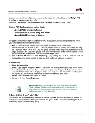 Creating Accounting Masters in Tally.ERP 9
We can access all the configuration options for the Masters from the Gateway of Tally > F12:
Configure > Accts / InventoryInfo.
Go to the Gateway of Tally > Accounts Info. > Groups > Create (Single Group).
Click on F12: Configure button and set Yes to:
Allow ALIASES along with Names
Allow Language ALIASES along with Names.
Allow ADVANCED entries in Masters.
Accept the configuration screen and Tally.ERP 9 displays the Group Creation Screen in which
you will notice additional information like:
1. Alias – This is a simple mechanism of identifying an account by another name.
2. Group behaves like a Sub-Ledger – The group behaves like a Control Account for the ledg-
ers it contains when set to Yes. Only the group balance will be displayed, not the individual
ledger balances. It is useful for groups such as Sundry Debtors and Sundry Creditors (which
are pre-set to Yes) where there can be numerous ledger items.
3. Nett Debit/Credit Balances for Reporting – By setting this to Yes, amounts will be
displayed as a net figure instead of separate debit and credit balances in reports.
Create Group
1. Name: Depreciation
2. (alias): Type Deprn and press Enter. This allows you to refer to the group by either name.
You will notice that there is a field to enter a second alias if required. If you enter a name
here, another alias field will be displayed, and so on. Tally uses the main name on all displays
and reports, but this multiple alias facility is extremely useful for data entry.
3. Under: Select Primary from the list of Groups
4. Nature of Group: Select Expenses
Nature of Group is displayed when the new Group is created under a
Primary Group. It helps to distinguish whether the group is a part of
assets, liabilities, income or expenses, to identify the correct group for
the Balance Sheet or Profit & Loss A/c.
5. Does it affect Gross Profits?: No
Since these are Expenses (and the same is true for Income) which affect the Profit & Loss A/c,
Tally.ERP 9 needs to know if the group affects the gross profit. This field will not appear if you
are adding a group to an existing group.
 