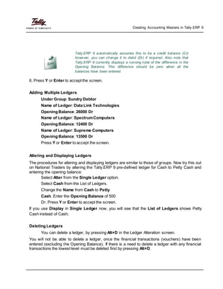 Creating Accounting Masters in Tally.ERP 9
Tally.ERP 9 automatically assumes this to be a credit balance (Cr)
however, you can change it to debit (Dr) if required. Also note that
Tally.ERP 9 currently displays a running total of the difference in the
Opening Balance. This difference should be zero when all the
balances have been entered.
6. Press Y or Enter to accept the screen.
Adding Multiple Ledgers
Under Group: Sundry Debtor
Name of Ledger: Data Link Technologies
Opening Balance: 26000 Dr
Name of Ledger: SpectrumComputers
Opening Balance: 12400 Dr
Name of Ledger: Supreme Computers
Opening Balance: 13500 Dr
Press Y or Enter to accept the screen.
Altering and Displaying Ledgers
The procedures for altering and displaying ledgers are similar to those of groups. Now try this out
on National Traders by altering the Tally.ERP 9 pre-defined ledger for Cash to Petty Cash and
entering the opening balance:
Select Alter from the Single Ledger option.
Select Cash from the List of Ledgers.
Change the Name from Cash to Petty
Cash. Enter the Opening Balance of 500
Dr. Press Y or Enter to accept the screen.
If you use Display in Single Ledger now, you will see that the List of Ledgers shows Petty
Cash instead of Cash.
Deleting Ledgers
You can delete a ledger, by pressing Alt+D in the Ledger Alteration screen.
You will not be able to delete a ledger, once the financial transactions (vouchers) have been
entered (excluding the Opening Balance). If there is a need to delete a ledger with any financial
transactions the lowest level must be deleted first by pressing Alt+D.
 