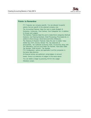 Creating Accounting Masters in Tally.ERP 9
Points to Remember
F11: Features are company-specific. You are allowed to specify
options that are specific to the selected company only.
The Accounting Features helps the user to create Budgets &
Scenarios, Currencies, Cost Centres, Cost Categories etc. in addition
to Groups and Ledgers.
The Inventory Features helps the user to create Stock categories, Multi-ple
Godowns, Use Tracking Numbers, Order Processing, Price levels etc. in
addition to Stock Groups, Stock Items and Units of Measure.
The Statutory & Taxation Features helps the user to enable Value
Added Tax (VAT), Excise, Service Tax, Tax deducted at
Source(TDS), Tax Collected at Source (TCS), Excise Duty along with
Tax information such as Local Sales Tax Number, Inter-state Sales
Tax Number, PAN/ Income - Tax Number.
F12: Configuration options are applicable to all the companies in
the same data directory.
All financial entries are performed using ledgers or account
heads. Group is a collection of Ledgers of the same nature.
You can delete a ledger by pressing Alt+D in the Ledger
Alteration screen.
 