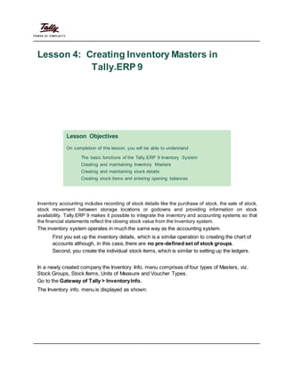 Lesson 4: Creating Inventory Masters in
Tally.ERP 9
Lesson Objectives
On completion of this lesson, you will be able to understand
The basic functions of the Tally.ERP 9 Inventory System
Creating and maintaining Inventory Masters
Creating and maintaining stock details
Creating stock items and entering opening balances
Inventory accounting includes recording of stock details like the purchase of stock, the sale of stock,
stock movement between storage locations or godowns and providing information on stock
availability. Tally.ERP 9 makes it possible to integrate the inventory and accounting systems so that
the financial statements reflect the closing stock value from the Inventory system.
The inventory system operates in much the same way as the accounting system.
First you set up the inventory details, which is a similar operation to creating the chart of
accounts although, in this case, there are no pre-defined set of stock groups.
Second, you create the individual stock items, which is similar to setting up the ledgers.
In a newly created company the Inventory Info. menu comprises of four types of Masters, viz.
Stock Groups, Stock Items, Units of Measure and Voucher Types.
Go to the Gateway of Tally > InventoryInfo.
The Inventory info. menu is displayed as shown:
 