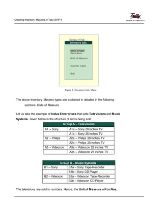 Creating Inventory Masters in Tally.ERP 9
Figure 4.1 Inventory Info. Menu
The above Inventory Masters types are explained in detailed in the following
sections. Units of Measure
Let us take the example of Indus Enterprises that sells Televisions and Music
Systems. Given below is the structure of items being sold.
Group A – Televisions
A1 – Sony A1a – Sony 29 inches TV
A1b – Sony 25 inches TV
A2 – Philips A2a – Philips 29 inches TV
A2b – Philips 25 inches TV
A3 – Videocon A3a – Videocon 29 inches TV
A3b – Videocon 25 inches TV
Group B – Music Systems
B1 – Sony B1a – Sony Tape-Recorder
B1b – Sony CD Player
B2 – Videocon B2a – Videocon Tape-Recorder
B2b – Videocon CD Player
The televisions are sold in numbers. Hence, the Unit of Measure will be Nos.
 