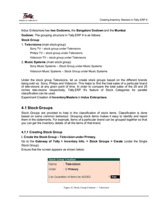 Creating Inventory Masters in Tally.ERP 9
Indus Enterprises has two Godowns, the Bangalore Godown and the Mumbai
Godown. The grouping structure in Tally.ERP 9 is as follows:
Stock Group
1. Televisions (main stock group)
Sony TV – stock group under Televisons
Philips TV – stock group under Televisons
Videocon TV – stock group under Televisons
2. Music Systems (main stock group)
Sony Music Systems – Stock Group under Music Systems
Videocon Music Systems – Stock Group under Music Systems
Under the stock group Televisions, let us create stock groups based on the different brands
being sold viz. Sony, Philips and Videocon. This helps to find the total sales of a particular brand
of tele-visions at any given point of time. In order to compare the total sales of the 29 and 25
inches tele-visions respectively, Tally.ERP 9's feature of Stock Categories for parallel
classification can be used.
Experiment Creation of InventoryMasters in Indus Enterprises.
4.1 Stock Groups
Stock Groups are provided to help in the classification of stock items. Classification is done
based on some common behaviour. Grouping stock items makes it easy to identify and report
them in the statements. For example, items of a particular brand can be grouped together so that
you can get the inventory details of all the items of that brand.
4.1.1 Creating Stock Group
i. Create the Stock Group – Television under Primary.
Go to the Gateway of Tally > Inventory Info. > Stock Groups > Create (under the Single
Stock Group).
Ensure that the screen appears as shown below:
Figure 4.2 Stock Group Creation — Television
 