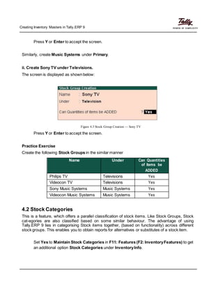 Creating Inventory Masters in Tally.ERP 9
Press Y or Enter to accept the screen.
Similarly, create Music Systems under Primary.
ii. Create Sony TV under Televisions.
The screen is displayed as shown below:
Figure 4.3 Stock Group Creation — Sony TV
Press Y or Enter to accept the screen.
Practice Exercise
Create the following Stock Groups in the similar manner
Name Under Can Quantities
of items be
ADDED
Philips TV Televisions Yes
Videocon TV Televisions Yes
Sony Music Systems Music Systems Yes
Videocon Music Systems Music Systems Yes
4.2 Stock Categories
This is a feature, which offers a parallel classification of stock items. Like Stock Groups, Stock
cat-egories are also classified based on some similar behaviour. The advantage of using
Tally.ERP 9 lies in categorising Stock items together, (based on functionality) across different
stock groups. This enables you to obtain reports for alternatives or substitutes of a stock item.
Set Yes to Maintain Stock Categories in F11: Features (F2: InventoryFeatures) to get
an additional option Stock Categories under InventoryInfo.
 