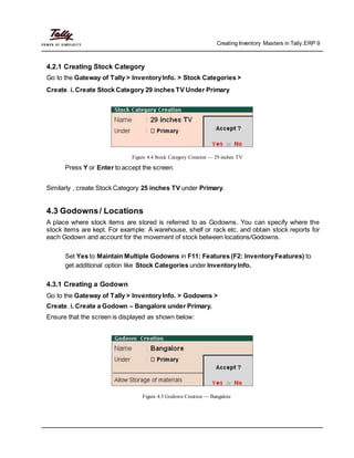 Creating Inventory Masters in Tally.ERP 9
4.2.1 Creating Stock Category
Go to the Gateway of Tally > InventoryInfo. > Stock Categories >
Create. i. Create Stock Category 29 inches TV Under Primary
Figure 4.4 Stock Category Creation — 29 inches TV
Press Y or Enter to accept the screen.
Similarly , create Stock Category 25 inches TV under Primary.
4.3 Godowns/ Locations
A place where stock items are stored is referred to as Godowns. You can specify where the
stock items are kept. For example: A warehouse, shelf or rack etc, and obtain stock reports for
each Godown and account for the movement of stock between locations/Godowns.
Set Yes to Maintain Multiple Godowns in F11: Features (F2: InventoryFeatures) to
get additional option like Stock Categories under InventoryInfo.
4.3.1 Creating a Godown
Go to the Gateway of Tally > InventoryInfo. > Godowns >
Create. i. Create a Godown – Bangalore under Primary.
Ensure that the screen is displayed as shown below:
Figure 4.5 Godown Creation — Bangalore
 