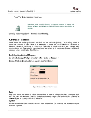 Creating Inventory Masters in Tally.ERP 9
Press Y or Enter to accept the screen.
Godowns have a main location, by default because of which the
options Display and Alter are functional even before you create a
godown.
Similarly create the godown – Mumbai under Primary.
4.4 Units of Measure
Stock Items are mainly purchased and sold on the basis of quantity. The quantity inturn is
measured by units. In such cases, it is necessary to create the Unit of Measure. The Units of
Measure can either be simple or compound. Examples of simple units are: nos., metres, kilo-
grams, pieces etc. Examples for compound units are: a box of 10 pieces etc. Create the Units of
Measure before creating the Stock Items.
4.4.1 Creating Units of Measure
Go to the Gateway of Tally > InventoryInfo. > Units of Measure >
Create. The Unit Creation Screen appears as shown below:
Figure 4.6 Units of Measure Creation screen
Type
Tally.ERP 9 has the option to create simple units as well as compound units. Examples: box,
nos, pcs, etc. A Compound Unit is a combination of two simple units of measure. Example: A
box of 10 pcs is a compound unit of measure.
Symbol
It is the abbreviated form by which a stock item is identified. For example, the abbreviation pcs
indicates – pieces.
 