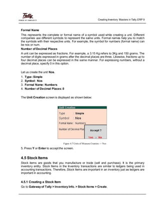 Creating Inventory Masters in Tally.ERP 9
Formal Name
This represents the complete or formal name of a symbol used while creating a unit. Different
companies use different symbols to represent the same units. Formal names help you to match
the symbols with their respective units. For example, the symbol for numbers (formal name) can
be nos or num.
Number of Decimal Places
A unit can be expressed as fractions. For example, a 3.15 Kg refers to 3Kg and 150 grams. The
number of digits expressed in grams after the decimal places are three. Likewise, fractions up to
four decimal places can be expressed in the same manner. For expressing numbers, without a
decimal place, specify 0 in this option.
Let us create the unit Nos.
1. Type: Simple
2. Symbol: Nos
3. Formal Name: Numbers
4. Number of Decimal Places: 0
The Unit Creation screen is displayed as shown below:
Figure 4.7 Units of Measure Creation — Nos
5. Press Y or Enter to accept the screen.
4.5 Stock Items
Stock items are goods that you manufacture or trade (sell and purchase). It is the primary
inventory entity. Stock Items in the Inventory transactions are similar to ledgers being used in
accounting transactions. Therefore, Stock Items are important in an inventory just as ledgers are
important in accounting.
4.5.1 Creating a Stock Item
Go to Gateway of Tally > Inventory Info. > Stock Items > Create.
 