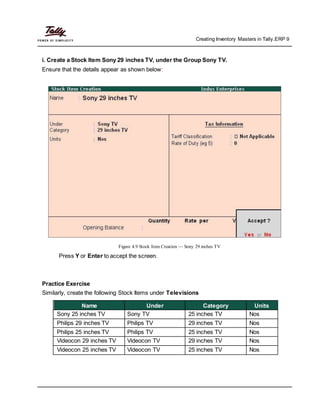 Creating Inventory Masters in Tally.ERP 9
i. Create a Stock Item Sony 29 inches TV, under the Group Sony TV.
Ensure that the details appear as shown below:
Figure 4.9 Stock Item Creation — Sony 29 inches TV
Press Y or Enter to accept the screen.
Practice Exercise
Similarly, create the following Stock Items under Televisions
Name Under Category Units
Sony 25 inches TV Sony TV 25 inches TV Nos
Philips 29 inches TV Philips TV 29 inches TV Nos
Philips 25 inches TV Philips TV 25 inches TV Nos
Videocon 29 inches TV Videocon TV 29 inches TV Nos
Videocon 25 inches TV Videocon TV 25 inches TV Nos
 