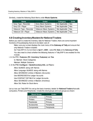 Creating Inventory Masters in Tally.ERP 9
Similarly, create the following Stock Items under Music Systems.
Name Under Category Units
Sony Tape - Recorder Sony Music Systems Not Applicable Nos
Sony CD - Player Sony Music Systems Not Applicable Nos
Videocon Tape - Recorder Videocon Music Systems Not Applicable Nos
Videocon CD - Player Videocon Music Systems Not Applicable Nos
4.6 Creating InventoryMastersfor National Traders
Before you start to create the inventory data for National Traders, there are some important
functions of housekeeping that are to be taken care of.
Make sure your screen displays the main menu of the Gateway of Tally and ensure that
only National Traders is loaded.
Set Tally.ERP 9’s Current Date to April 1, 2009 – select F2: Date at the Gateway of Tally.
You also need to check whether the following features in Tally.ERP 9 are enabled for this
module
i. In the F11: Features (F2: Inventory Features) set Yes
to: Maintain Stock Categories
Maintain Multiple Godowns
ii. In the F12: Configure > Accts/Inventory Info. set Yes to:
Allow ALIASES along with Names
Allow Language ALIASES along with Names
Allow ADVANCED entries in Masters (Accounts)
Use ADDRESSES for Ledger Accounts
Use CONTACT DETAILS for Ledger Accounts
Allow ADVANCED entries in Masters (Inventory)
Allow Std. Rates for Stock Items
Let us now use Tally.ERP 9 to set up the basic inventory details for National Traders that sells
computers, Printers and Peripherals. Create the stock groups and sub-groups as shown:
Stock Group Under
Computers Primary
Printers Primary
Peripherals Primary
Accessories Peripherals
Components Peripherals
 