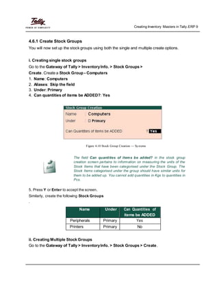 Creating Inventory Masters in Tally.ERP 9
4.6.1 Create Stock Groups
You will now set up the stock groups using both the single and multiple create options.
i. Creating single stock groups
Go to the Gateway of Tally > InventoryInfo. > Stock Groups >
Create. Create a Stock Group - Computers
1. Name: Computers
2. Aliases: Skip the field
3. Under: Primary
4. Can quantities of items be ADDED?: Yes
Figure 4.10 Stock Group Creation — Systems
The field Can quantities of items be added? in the stock group
creation screen pertains to information on measuring the units of the
Stock Items that have been categorised under the Stock Group. The
Stock Items categorised under the group should have similar units for
them to be added up. You cannot add quantities in Kgs to quantities in
Pcs.
5. Press Y or Enter to accept the screen.
Similarly, create the following Stock Groups
.
Name Under Can Quantities of
items be ADDED
Peripherals Primary Yes
Printers Primary No
ii. Creating Multiple Stock Groups
Go to the Gateway of Tally > InventoryInfo. > Stock Groups > Create.
 