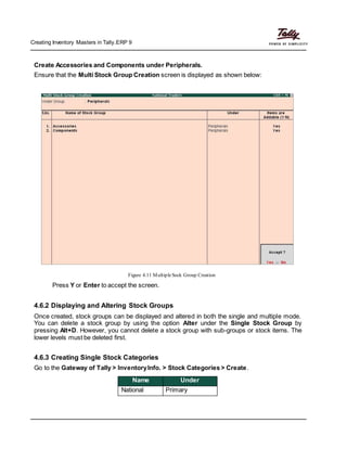 Creating Inventory Masters in Tally.ERP 9
Create Accessories and Components under Peripherals.
Ensure that the Multi Stock Group Creation screen is displayed as shown below:
Figure 4.11 MultipleSock Group Creation
Press Y or Enter to accept the screen.
4.6.2 Displaying and Altering Stock Groups
Once created, stock groups can be displayed and altered in both the single and multiple mode.
You can delete a stock group by using the option Alter under the Single Stock Group by
pressing Alt+D. However, you cannot delete a stock group with sub-groups or stock items. The
lower levels must be deleted first.
4.6.3 Creating Single Stock Categories
Go to the Gateway of Tally > InventoryInfo. > Stock Categories > Create.
Name Under
National Primary
 