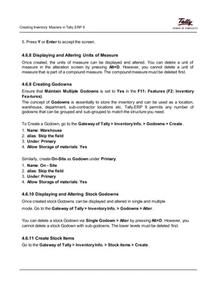Creating Inventory Masters in Tally.ERP 9
5. Press Y or Enter to accept the screen.
4.6.8 Displaying and Altering Units of Measure
Once created, the units of measure can be displayed and altered. You can delete a unit of
measure in the alteration screen by pressing Alt+D. However, you cannot delete a unit of
measure that is part of a compound measure. The compound measure must be deleted first.
4.6.9 Creating Godowns
Ensure that Maintain Multiple Godowns is set to Yes in the F11: Features (F2: Inventory
Fea-tures).
The concept of Godowns is essentially to store the inventory and can be used as a location,
warehouse, department, sub-contractor locations etc. Tally.ERP 9 permits any number of
godowns that can be grouped and sub-grouped to match the structure you need.
To Create a Godown, go to the Gateway of Tally > InventoryInfo. > Godowns > Create.
1. Name: Warehouse
2. alias: Skip the field
3. Under: Primary
4. Allow Storage of materials: Yes
Similarly, create On-Site as Godown under Primary.
1. Name: On - Site
2. alias: Skip the field
3. Under: Primary
4. Allow Storage of materials: Yes
4.6.10 Displaying and Altering Stock Godowns
Once created stock Godowns can be displayed and altered in single and multiple
mode. Go to the Gateway of Tally > InventoryInfo. > Godowns > Alter.
You can delete a stock Godown via Single Godown > Alter by pressing Alt+D. However, you
cannot delete a stock Godown with sub-godowns. The lower levels must be deleted first.
4.6.11 Create Stock Items
Go to the Gateway of Tally > InventoryInfo. > Stock items > Create.
 