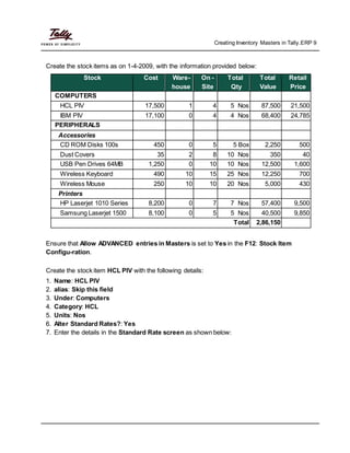 Creating Inventory Masters in Tally.ERP 9
Create the stock items as on 1-4-2009, with the information provided below:
Stock Cost Ware- On - Total Total Retail
house Site Qty Value Price
COMPUTERS
HCL PIV 17,500 1 4 5 Nos 87,500 21,500
IBM PIV 17,100 0 4 4 Nos 68,400 24,785
PERIPHERALS
Accessories
CD ROM Disks 100s 450 0 5 5 Box 2,250 500
Dust Covers 35 2 8 10 Nos 350 40
USB Pen Drives 64MB 1,250 0 10 10 Nos 12,500 1,600
Wireless Keyboard 490 10 15 25 Nos 12,250 700
Wireless Mouse 250 10 10 20 Nos 5,000 430
Printers
HP Laserjet 1010 Series 8,200 0 7 7 Nos 57,400 9,500
Samsung Laserjet 1500 8,100 0 5 5 Nos 40,500 9,850
Total 2,86,150
Ensure that Allow ADVANCED entries in Masters is set to Yes in the F12: Stock Item
Configu-ration.
Create the stock item HCL PIV with the following details:
1. Name: HCL PIV
2. alias: Skip this field
3. Under: Computers
4. Category: HCL
5. Units: Nos
6. Alter Standard Rates?: Yes
7. Enter the details in the Standard Rate screen as shown below:
 
