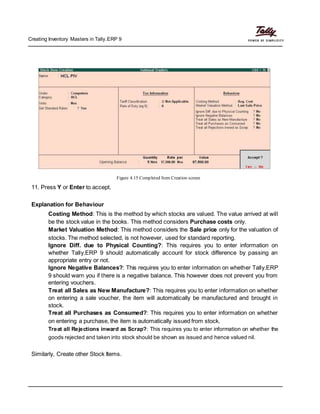 Creating Inventory Masters in Tally.ERP 9
Figure 4.15 Completed Item Creation screen
11. Press Y or Enter to accept.
Explanation for Behaviour
Costing Method: This is the method by which stocks are valued. The value arrived at will
be the stock value in the books. This method considers Purchase costs only.
Market Valuation Method: This method considers the Sale price only for the valuation of
stocks. The method selected, is not however, used for standard reporting.
Ignore Diff. due to Physical Counting?: This requires you to enter information on
whether Tally.ERP 9 should automatically account for stock difference by passing an
appropriate entry or not.
Ignore Negative Balances?: This requires you to enter information on whether Tally.ERP
9 should warn you if there is a negative balance. This however does not prevent you from
entering vouchers.
Treat all Sales as New Manufacture?: This requires you to enter information on whether
on entering a sale voucher, the item will automatically be manufactured and brought in
stock.
Treat all Purchases as Consumed?: This requires you to enter information on whether
on entering a purchase, the item is automatically issued from stock.
Treat all Rejections inward as Scrap?: This requires you to enter information on whether the
goods rejected and taken into stock should be shown as issued and hence valued nil.
Similarly, Create other Stock Items.
 