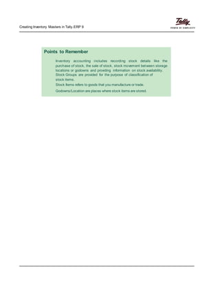 Creating Inventory Masters in Tally.ERP 9
Points to Remember
Inventory accounting includes recording stock details like the
purchase of stock, the sale of stock, stock movement between storage
locations or godowns and providing information on stock availability.
Stock Groups are provided for the purpose of classification of
stock items.
Stock Items refers to goods that you manufacture or trade.
Godowns/Location are places where stock items are stored.
 